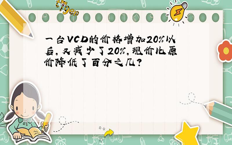 一台VCD的价格增加20%以后，又减少了20%，现价比原价降低了百分之几？