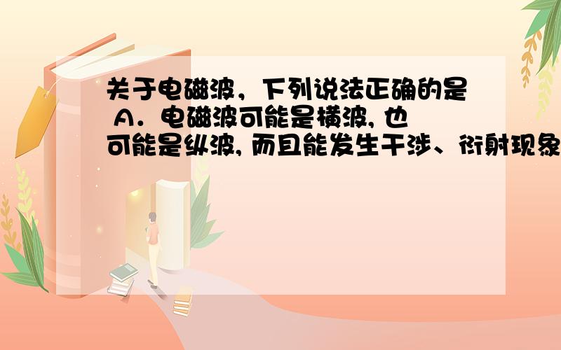 关于电磁波，下列说法正确的是 A．电磁波可能是横波, 也可能是纵波, 而且能发生干涉、衍射现象 B．由麦克斯韦电磁理论可