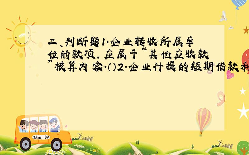 二、判断题1.企业转收所属单位的款项,应属于“其他应收款”核算内容.（）2.企业计提的短期借款利息,通过“应付利息”账户