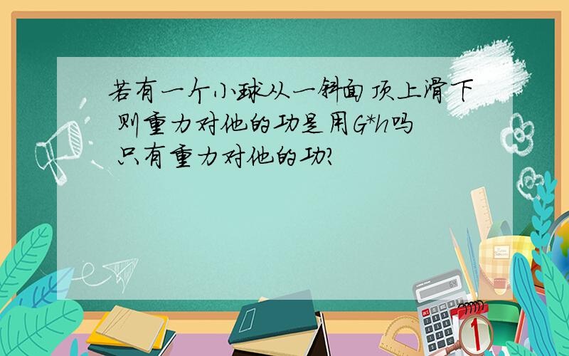 若有一个小球从一斜面顶上滑下 则重力对他的功是用G*h吗 只有重力对他的功?