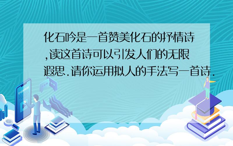 化石吟是一首赞美化石的抒情诗,读这首诗可以引发人们的无限遐思.请你运用拟人的手法写一首诗.