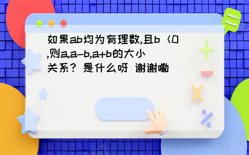 如果ab均为有理数,且b＜0,则a,a-b,a+b的大小关系? 是什么呀 谢谢嘞