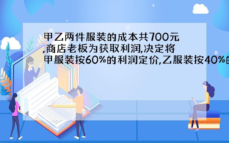 甲乙两件服装的成本共700元,商店老板为获取利润,决定将甲服装按60%的利润定价,乙服装按40%的利润定价,在实际出售时