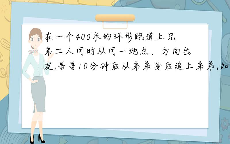 在一个400米的环形跑道上兄弟二人同时从同一地点、方向出发,哥哥10分钟后从弟弟身后追上弟弟,如果二人同