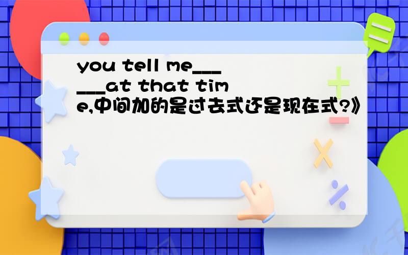 you tell me______at that time,中间加的是过去式还是现在式?》