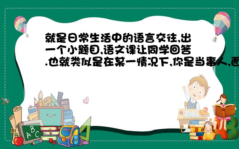 就是日常生活中的语言交往,出一个小题目,语文课让同学回答.也就类似是在某一情况下,你是当事人,面对此情此景,会说些什么?