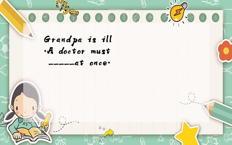 Grandpa is ill.A doctor must _____at once.