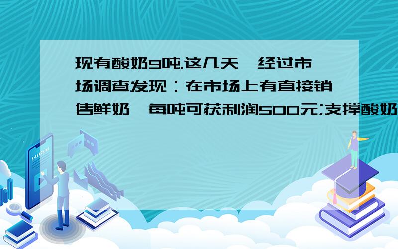 现有酸奶9吨.这几天,经过市场调查发现：在市场上有直接销售鲜奶,每吨可获利润500元;支撑酸奶销售,每吨