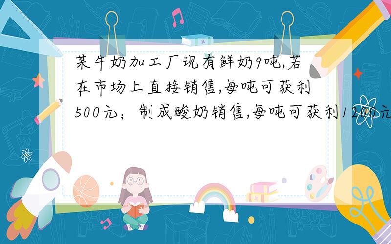 某牛奶加工厂现有鲜奶9吨,若在市场上直接销售,每吨可获利500元；制成酸奶销售,每吨可获利1200元；制成奶片销售,每吨