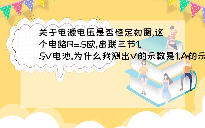 关于电源电压是否恒定如图,这个电路R=5欧,串联三节1.5V电池.为什么我测出V的示数是1,A的示数为0.为什么此时V的