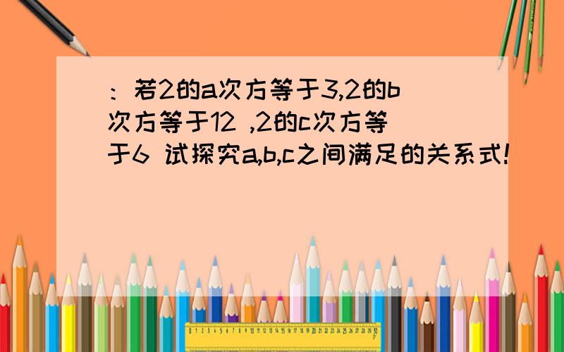 ：若2的a次方等于3,2的b次方等于12 ,2的c次方等于6 试探究a,b,c之间满足的关系式!