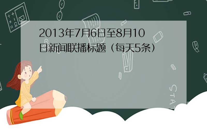 2013年7月6日至8月10日新闻联播标题（每天5条）