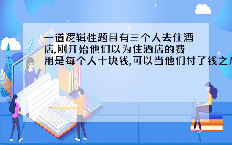 一道逻辑性题目有三个人去住酒店,刚开始他们以为住酒店的费用是每个人十块钱,可以当他们付了钱之后,老板突然说今天优费,三个