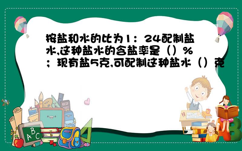 按盐和水的比为1：24配制盐水,这种盐水的含盐率是（）%；现有盐5克,可配制这种盐水（）克