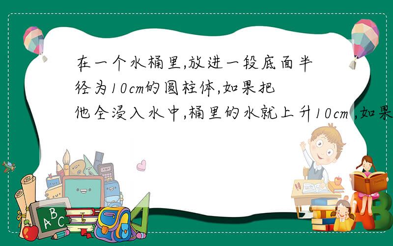 在一个水桶里,放进一段底面半径为10cm的圆柱体,如果把他全浸入水中,桶里的水就上升10cm ,如果把水中