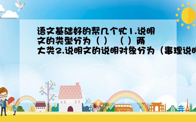 语文基础好的帮几个忙1.说明文的类型分为（ ） （ ）两大类2.说明文的说明对象分为（事理说明） 和 （事物说明）两种