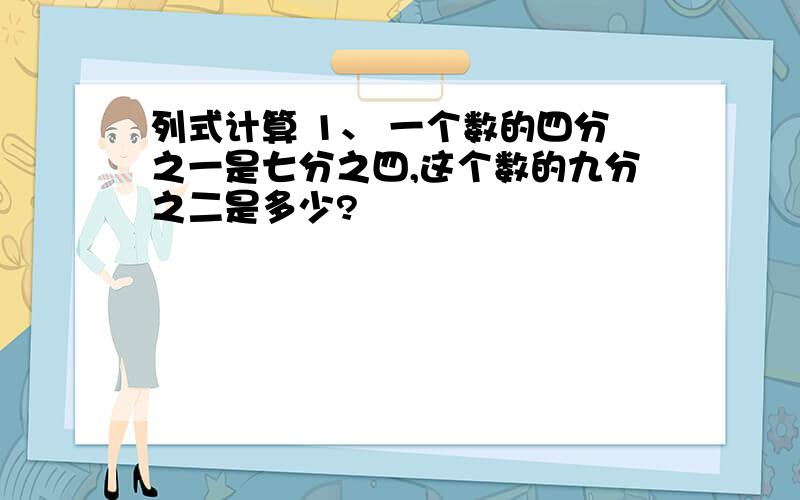 列式计算 1、 一个数的四分之一是七分之四,这个数的九分之二是多少?