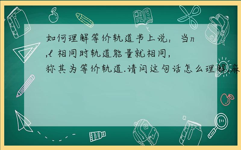 如何理解等价轨道书上说：当n,l 相同时轨道能量就相同,称其为等价轨道.请问这句话怎么理解,麻烦讲得通俗点~谢了!