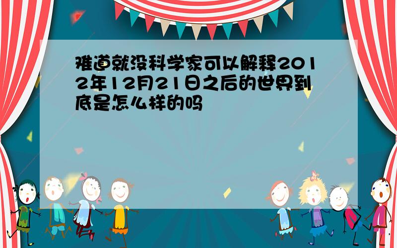 难道就没科学家可以解释2012年12月21日之后的世界到底是怎么样的吗