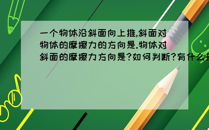 一个物体沿斜面向上推,斜面对物体的摩擦力的方向是.物体对斜面的摩擦力方向是?如何判断?有什么技巧啊