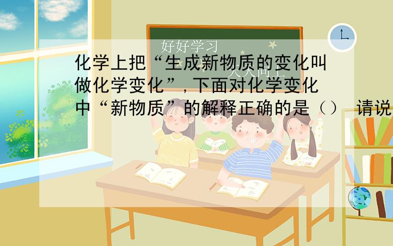 化学上把“生成新物质的变化叫做化学变化”,下面对化学变化中“新物质”的解释正确的是（） 请说明原因