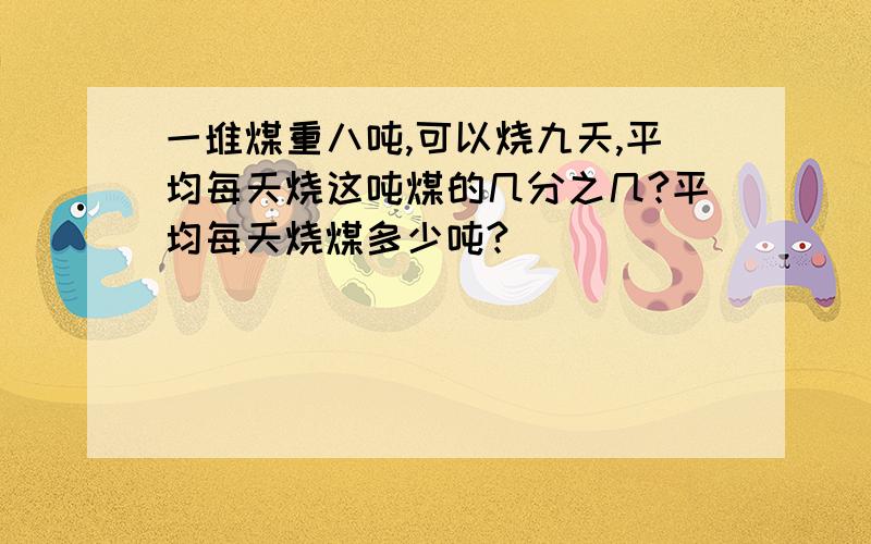 一堆煤重八吨,可以烧九天,平均每天烧这吨煤的几分之几?平均每天烧煤多少吨?