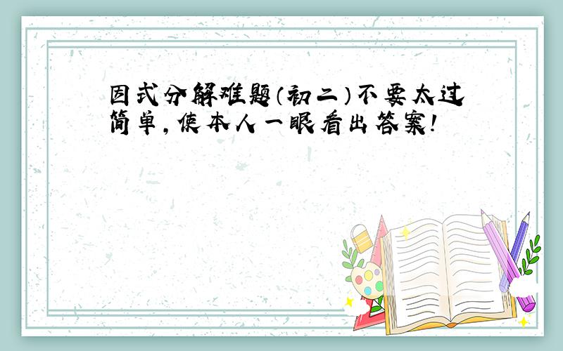 因式分解难题（初二）不要太过简单,使本人一眼看出答案!