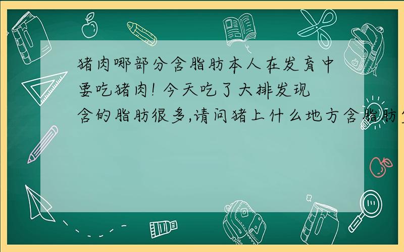 猪肉哪部分含脂肪本人在发育中要吃猪肉! 今天吃了大排发现含的脂肪很多,请问猪上什么地方含脂肪少啊,猪条肉含脂肪高么! 哪