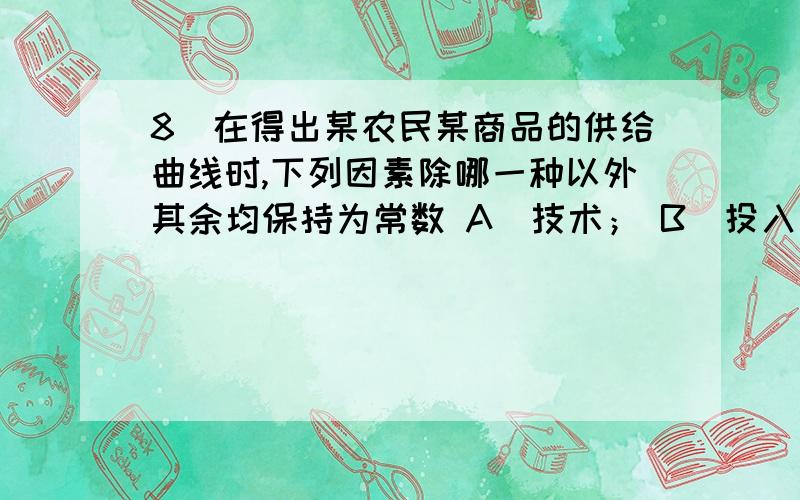 8．在得出某农民某商品的供给曲线时,下列因素除哪一种以外其余均保持为常数 A．技术； B．投入