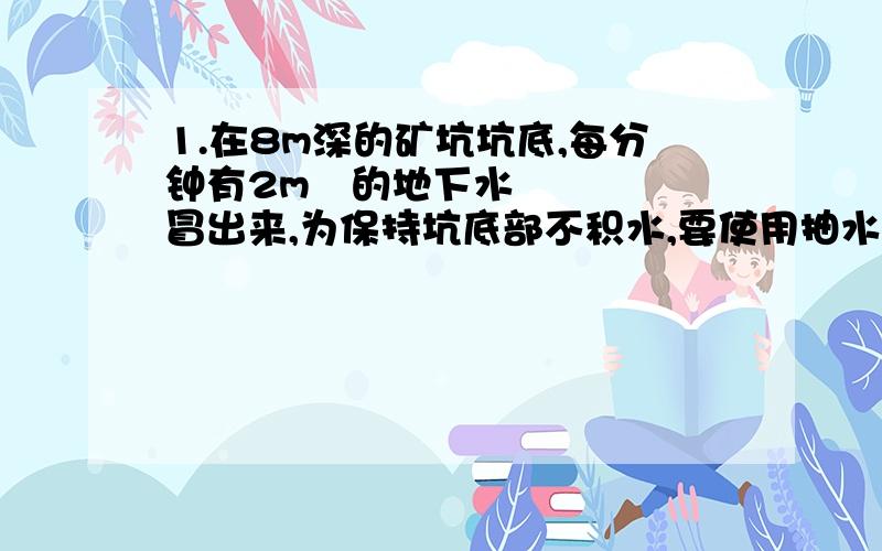 1.在8m深的矿坑坑底,每分钟有2m³的地下水冒出来,为保持坑底部不积水,要使用抽水机向外抽水.请你计算一下抽