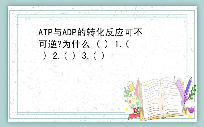 ATP与ADP的转化反应可不可逆?为什么 ( ) 1.( ) 2.( ) 3.( )