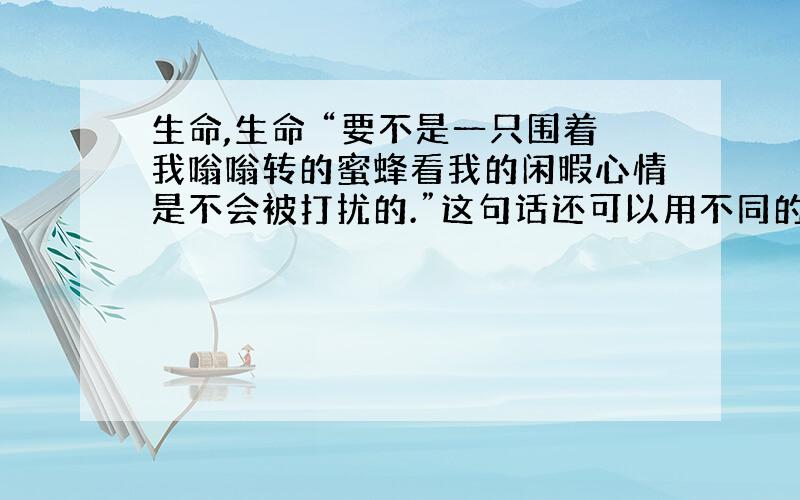 生命,生命 “要不是一只围着我嗡嗡转的蜜蜂看我的闲暇心情是不会被打扰的.”这句话还可以用不同的方式表达,请写出两种来.①