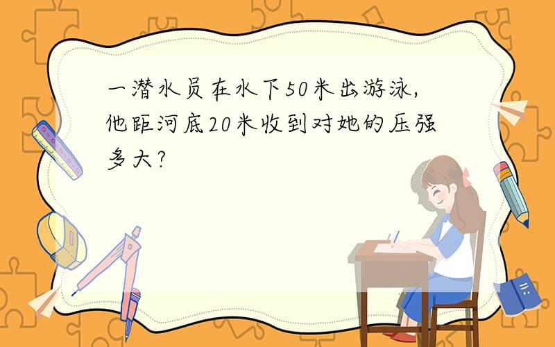 一潜水员在水下50米出游泳,他距河底20米收到对她的压强多大?