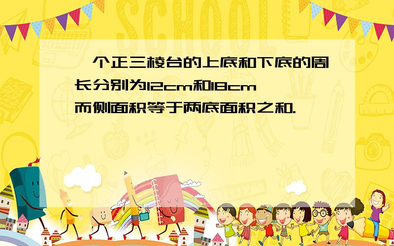 一个正三棱台的上底和下底的周长分别为12cm和18cm,而侧面积等于两底面积之和.