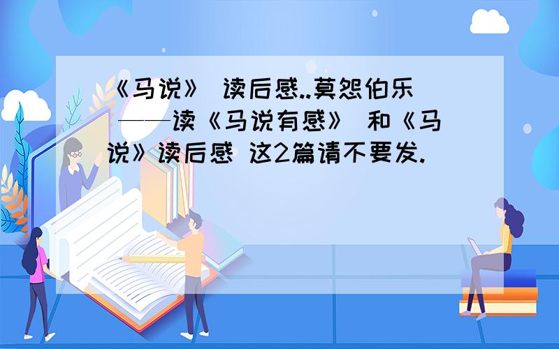 《马说》 读后感..莫怨伯乐 ——读《马说有感》 和《马说》读后感 这2篇请不要发.