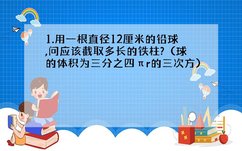 1.用一根直径12厘米的铅球,问应该截取多长的铁柱?（球的体积为三分之四πr的三次方）