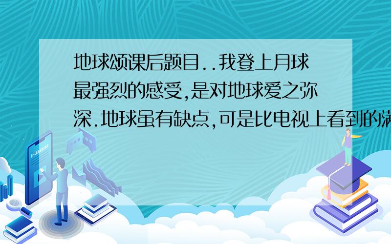 地球颂课后题目..我登上月球最强烈的感受,是对地球爱之弥深.地球虽有缺点,可是比电视上看到的满目凄凉,到处窟窿要强得多.