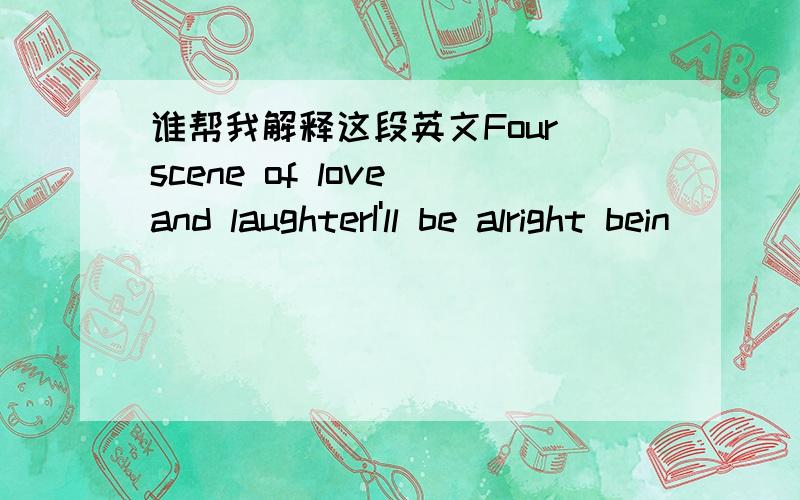 谁帮我解释这段英文Four scene of love and laughterI'll be alright bein