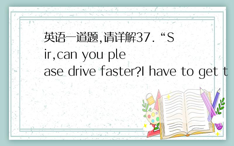 英语一道题,请详解37.“Sir,can you please drive faster?I have to get t