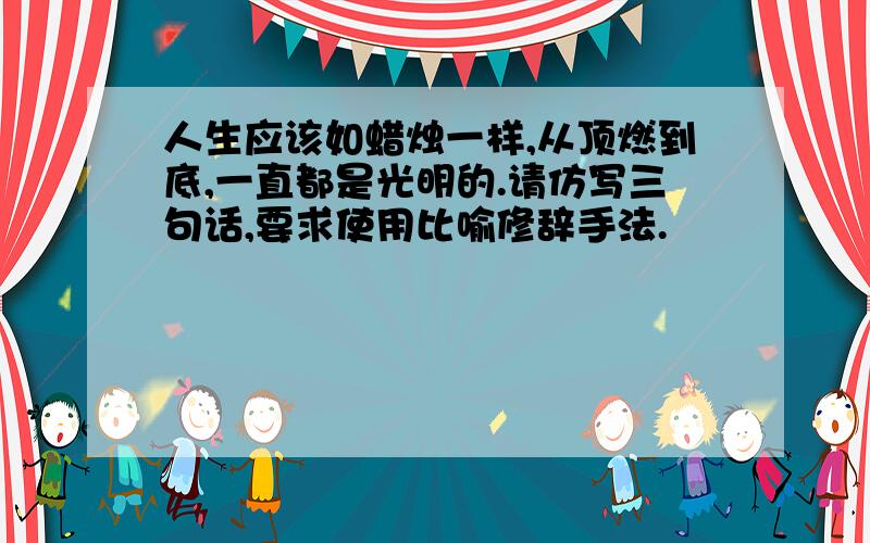 人生应该如蜡烛一样,从顶燃到底,一直都是光明的.请仿写三句话,要求使用比喻修辞手法.