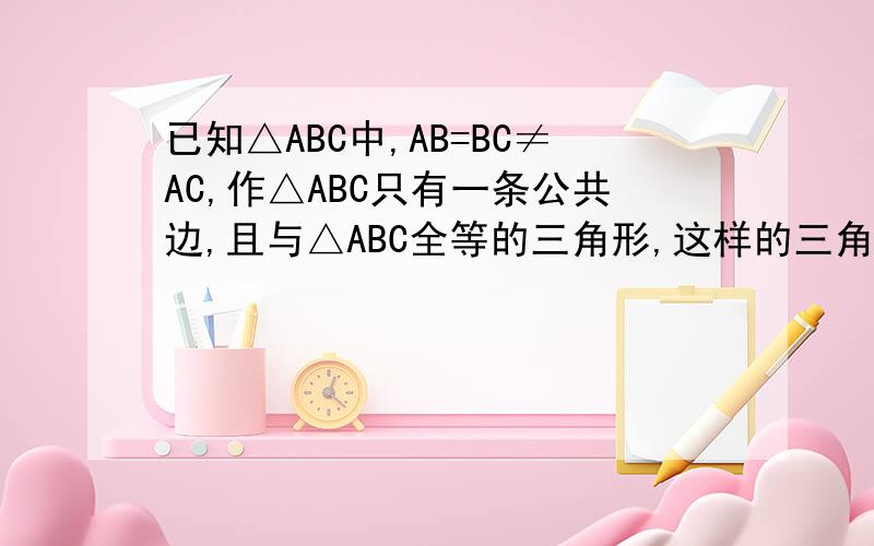 已知△ABC中,AB=BC≠AC,作△ABC只有一条公共边,且与△ABC全等的三角形,这样的三角形有几个,本身就没图的