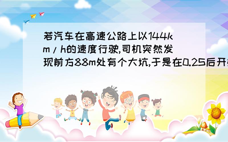 若汽车在高速公路上以144km/h的速度行驶,司机突然发现前方88m处有个大坑,于是在0.2S后开始紧急制动刹车