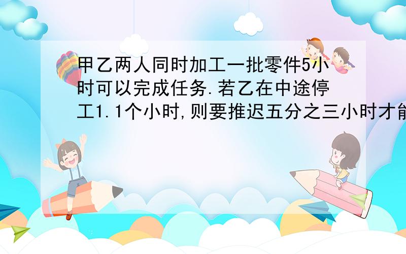 甲乙两人同时加工一批零件5小时可以完成任务.若乙在中途停工1.1个小时,则要推迟五分之三小时才能完成.