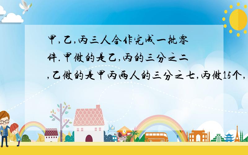 甲,乙,丙三人合作完成一批零件.甲做的是乙,丙的三分之二,乙做的是甲丙两人的三分之七,丙做15个,零件