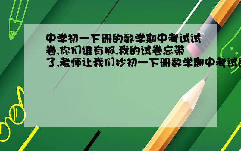 中学初一下册的数学期中考试试卷,你们谁有啊,我的试卷忘带了,老师让我们抄初一下册数学期中考试的计算题