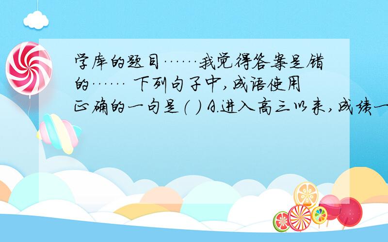 学库的题目……我觉得答案是错的…… 下列句子中,成语使用正确的一句是（ ） A．进入高三以来,成绩一向