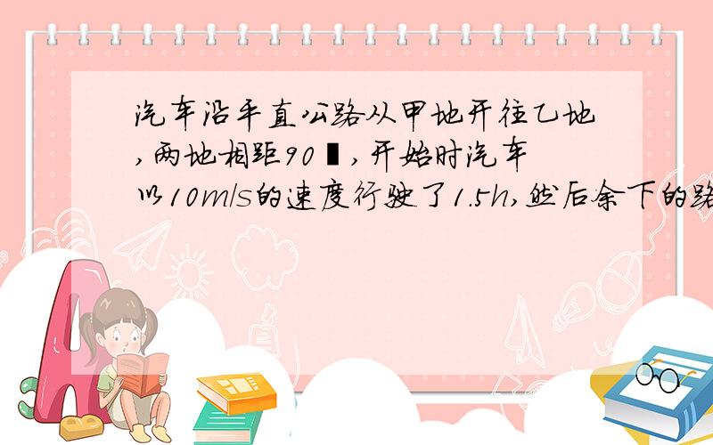 汽车沿平直公路从甲地开往乙地,两地相距90㎞,开始时汽车以10m/s的速度行驶了1.5h,然后余下的路程要在45min内