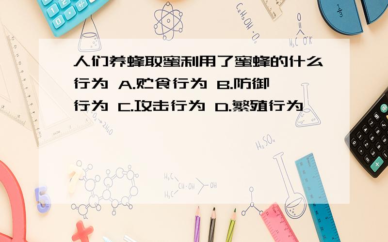 人们养蜂取蜜利用了蜜蜂的什么行为 A.贮食行为 B.防御行为 C.攻击行为 D.繁殖行为