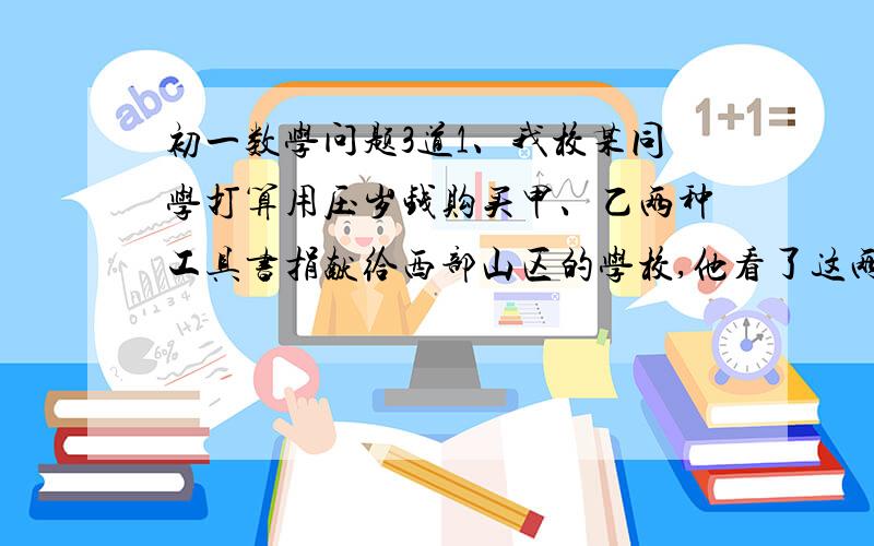 初一数学问题3道1、我校某同学打算用压岁钱购买甲、乙两种工具书捐献给西部山区的学校,他看了这两种工具书的单价后,认为购买