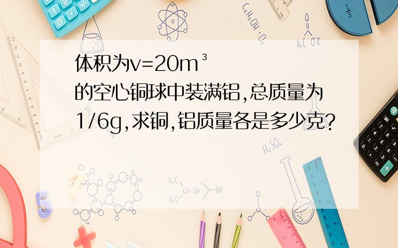 体积为v=20m³的空心铜球中装满铝,总质量为1/6g,求铜,铝质量各是多少克?